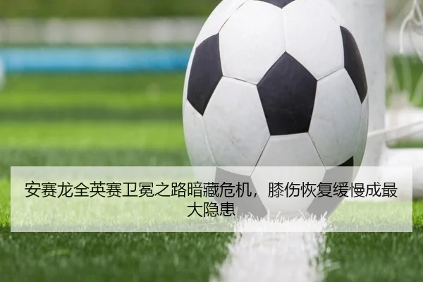 安赛龙全英赛卫冕之路暗藏危机，膝伤恢复缓慢成最大隐患
