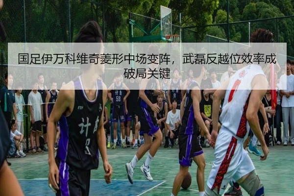 国足伊万科维奇菱形中场变阵，武磊反越位效率成破局关键