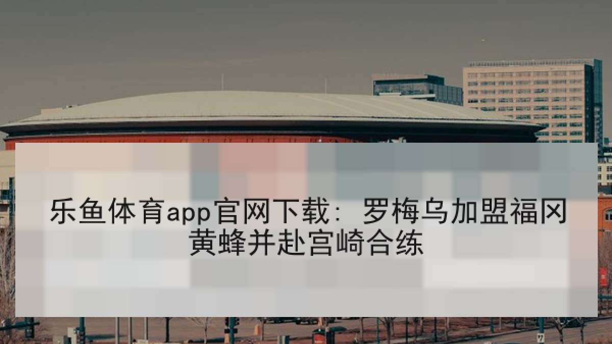 乐鱼体育app官网下载: 罗梅乌加盟福冈黄蜂并赴宫崎合练 乐鱼体育app官网下载: 罗梅乌加盟福冈黄蜂并赴宫崎合练