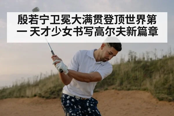 殷若宁卫冕大满贯登顶世界第一 天才少女书写高尔夫新篇章